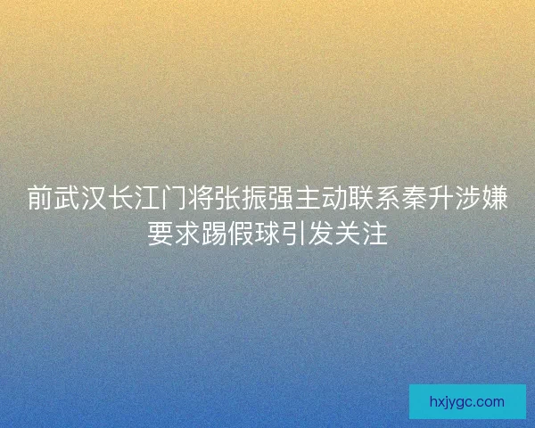 前武汉长江门将张振强主动联系秦升涉嫌要求踢假球引发关注