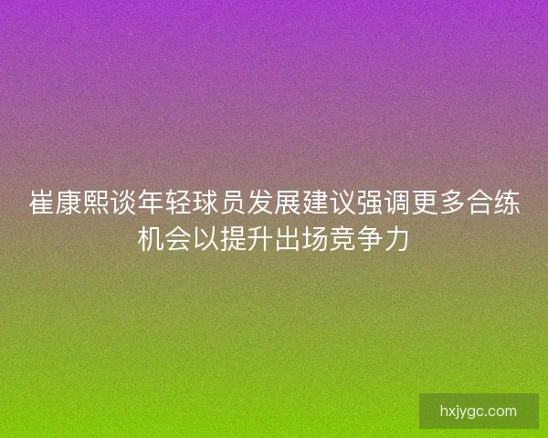 崔康熙谈年轻球员发展建议强调更多合练机会以提升出场竞争力