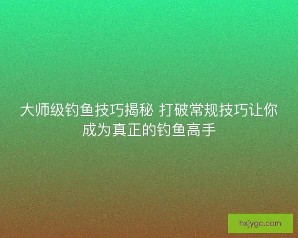 大师级钓鱼技巧揭秘 打破常规技巧让你成为真正的钓鱼高手