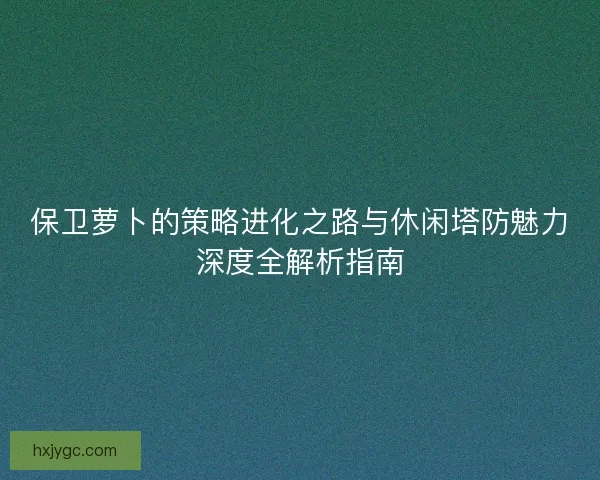 保卫萝卜的策略进化之路与休闲塔防魅力深度全解析指南