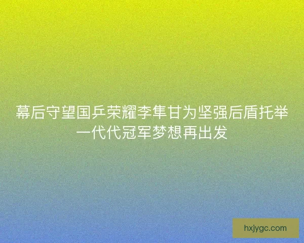 幕后守望国乒荣耀李隼甘为坚强后盾托举一代代冠军梦想再出发