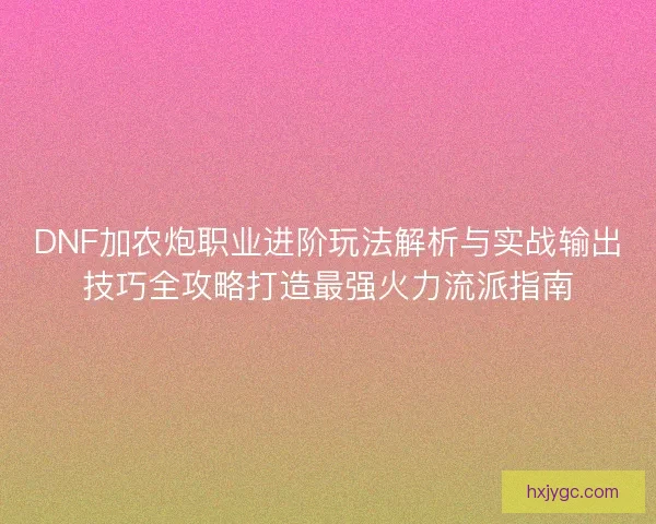 DNF加农炮职业进阶玩法解析与实战输出技巧全攻略打造最强火力流派指南