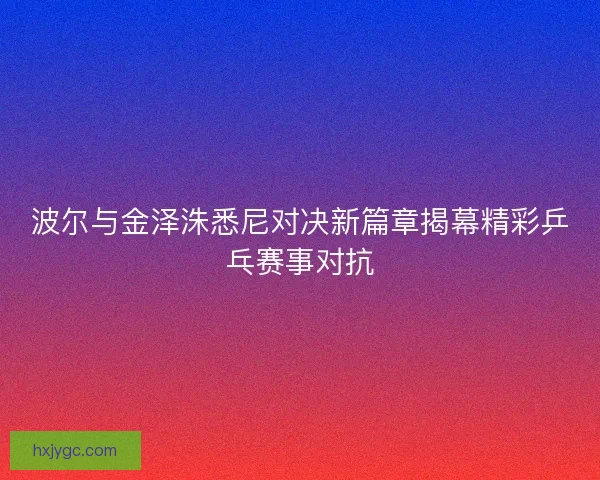 波尔与金泽洙悉尼对决新篇章揭幕精彩乒乓赛事对抗