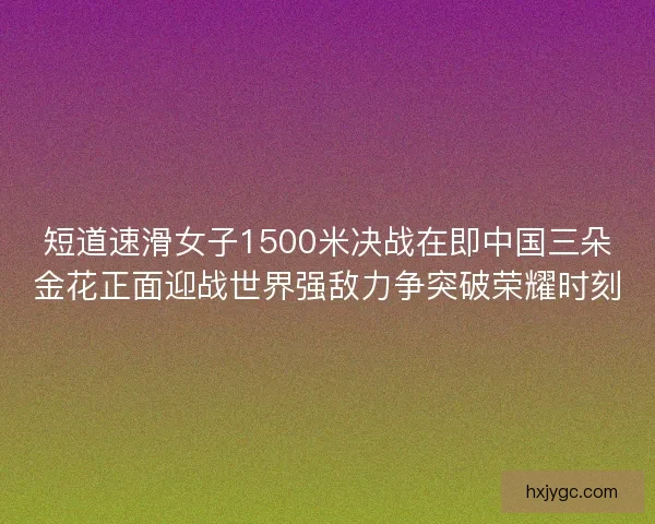 短道速滑女子1500米决战在即中国三朵金花正面迎战世界强敌力争突破荣耀时刻