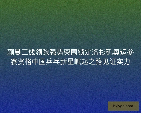 蒯曼三线领跑强势突围锁定洛杉矶奥运参赛资格中国乒乓新星崛起之路见证实力