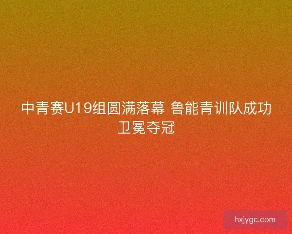 中青赛U19组圆满落幕 鲁能青训队成功卫冕夺冠