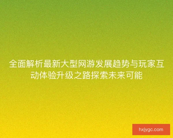 全面解析最新大型网游发展趋势与玩家互动体验升级之路探索未来可能