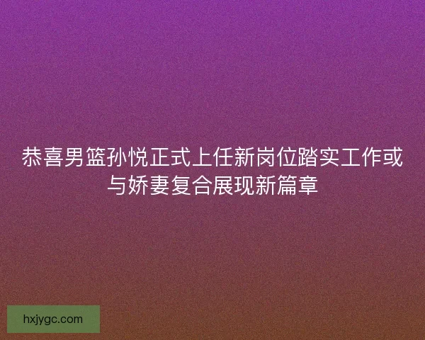 恭喜男篮孙悦正式上任新岗位踏实工作或与娇妻复合展现新篇章
