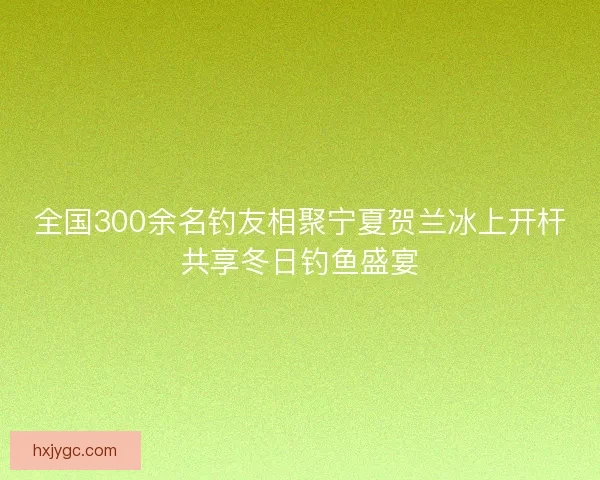 全国300余名钓友相聚宁夏贺兰冰上开杆共享冬日钓鱼盛宴
