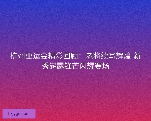 杭州亚运会精彩回顾：老将续写辉煌 新秀崭露锋芒闪耀赛场