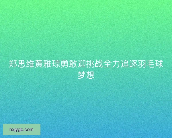 郑思维黄雅琼勇敢迎挑战全力追逐羽毛球梦想