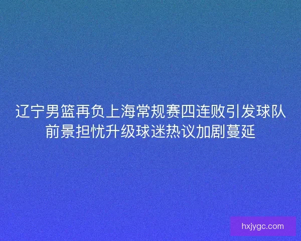 辽宁男篮再负上海常规赛四连败引发球队前景担忧升级球迷热议加剧蔓延
