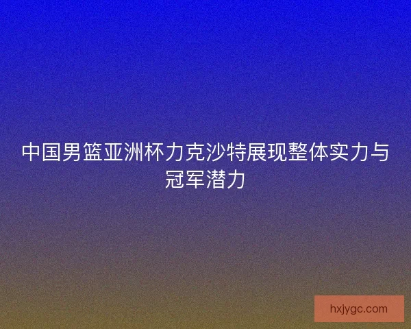 中国男篮亚洲杯力克沙特展现整体实力与冠军潜力