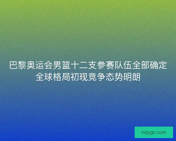 巴黎奥运会男篮十二支参赛队伍全部确定全球格局初现竞争态势明朗