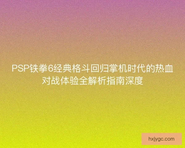 PSP铁拳6经典格斗回归掌机时代的热血对战体验全解析指南深度
