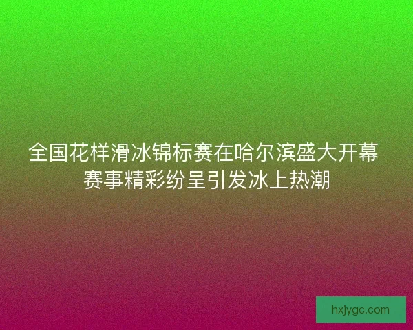 全国花样滑冰锦标赛在哈尔滨盛大开幕 赛事精彩纷呈引发冰上热潮