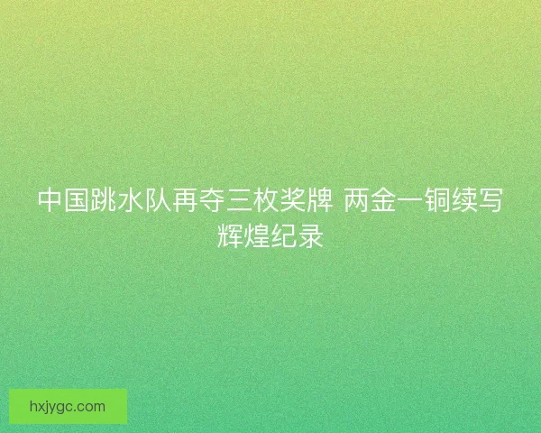 中国跳水队再夺三枚奖牌 两金一铜续写辉煌纪录