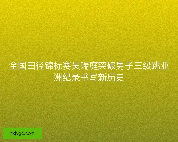 全国田径锦标赛吴瑞庭突破男子三级跳亚洲纪录书写新历史
