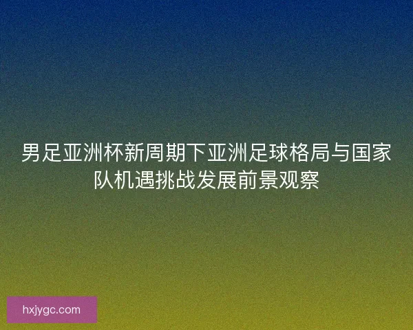 男足亚洲杯新周期下亚洲足球格局与国家队机遇挑战发展前景观察